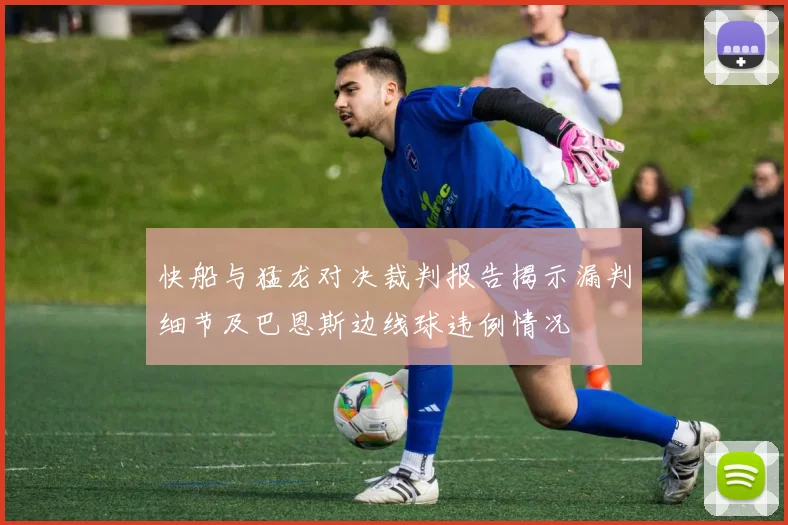 快船与猛龙对决裁判报告揭示漏判细节及巴恩斯边线球违例情况