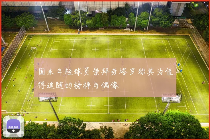 国米年轻球员崇拜劳塔罗称其为值得追随的榜样与偶像