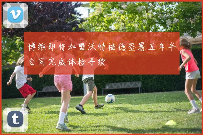 博维即将加盟沃特福德签署五年半合同完成体检手续