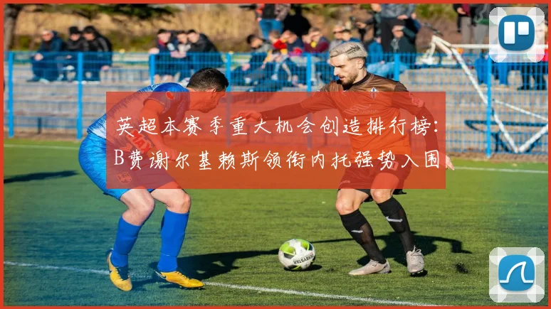 英超本赛季重大机会创造排行榜：B费谢尔基赖斯领衔内托强势入围