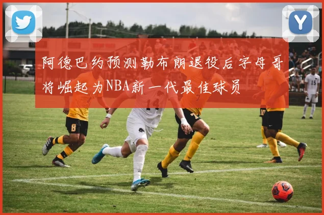 阿德巴约预测勒布朗退役后字母哥将崛起为NBA新一代最佳球员