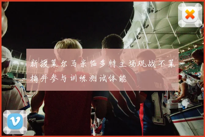 新援莱尔马亲临多特主场观战不莱梅并参与训练测试体能