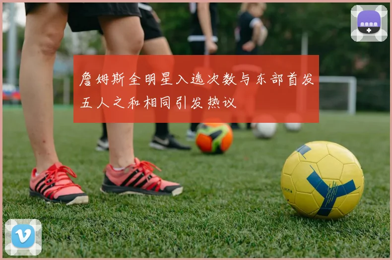 詹姆斯全明星入选次数与东部首发五人之和相同引发热议