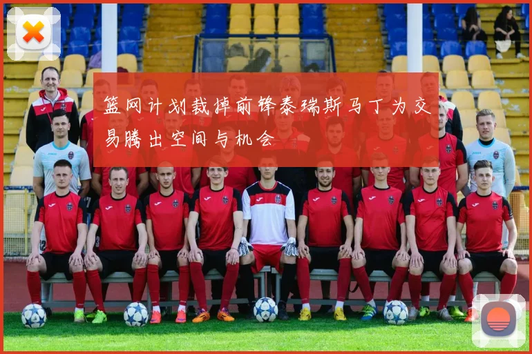 篮网计划裁掉前锋泰瑞斯马丁为交易腾出空间与机会