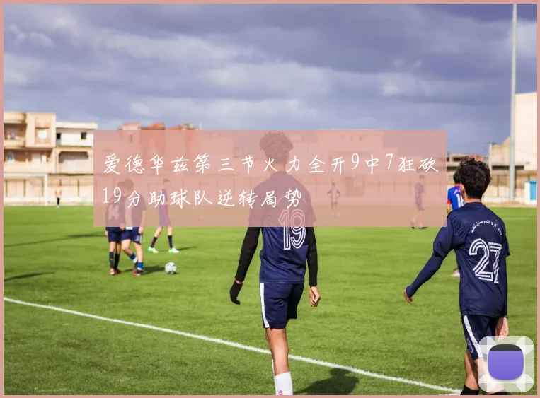 爱德华兹第三节火力全开9中7狂砍19分助球队逆转局势