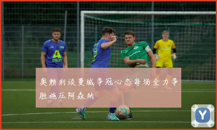 奥赖利谈曼城争冠心态每场全力争胜施压阿森纳