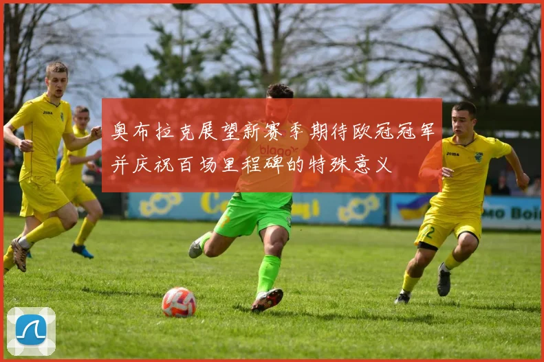 奥布拉克展望新赛季期待欧冠冠军并庆祝百场里程碑的特殊意义