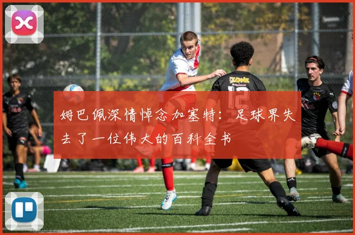 姆巴佩深情悼念加塞特：足球界失去了一位伟大的百科全书