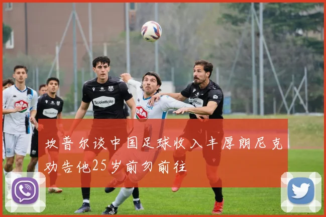 坎普尔谈中国足球收入丰厚朗尼克劝告他25岁前勿前往