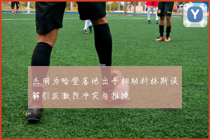 杰明为哈登落地出手相助科林斯误解引发激烈冲突与推搡