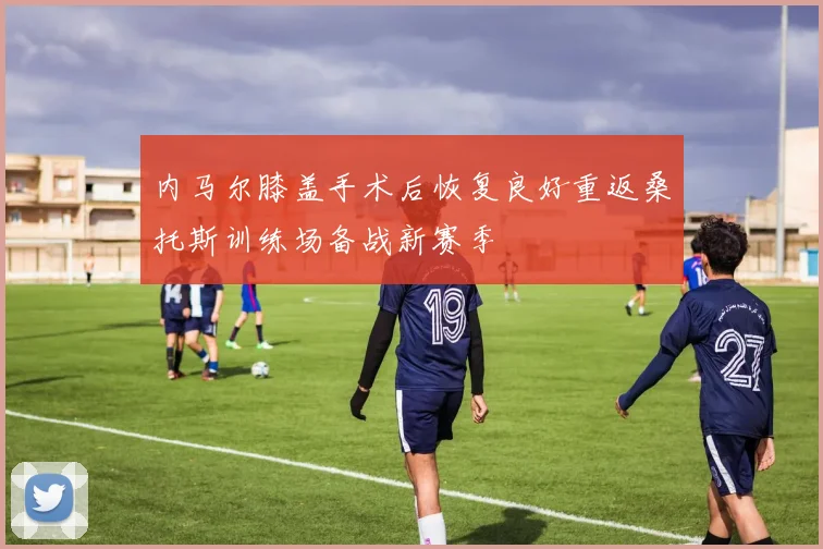 内马尔膝盖手术后恢复良好重返桑托斯训练场备战新赛季