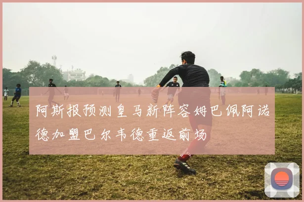 阿斯报预测皇马新阵容姆巴佩阿诺德加盟巴尔韦德重返前场