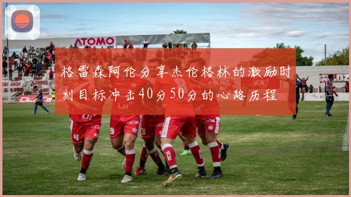 格雷森阿伦分享杰伦格林的激励时刻目标冲击40分50分的心路历程