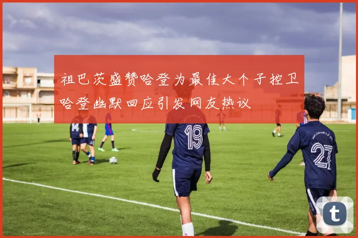 祖巴茨盛赞哈登为最佳大个子控卫哈登幽默回应引发网友热议