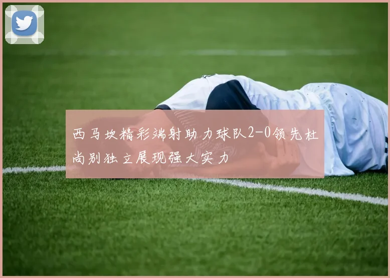 西马坎精彩端射助力球队2-0领先杜尚别独立展现强大实力