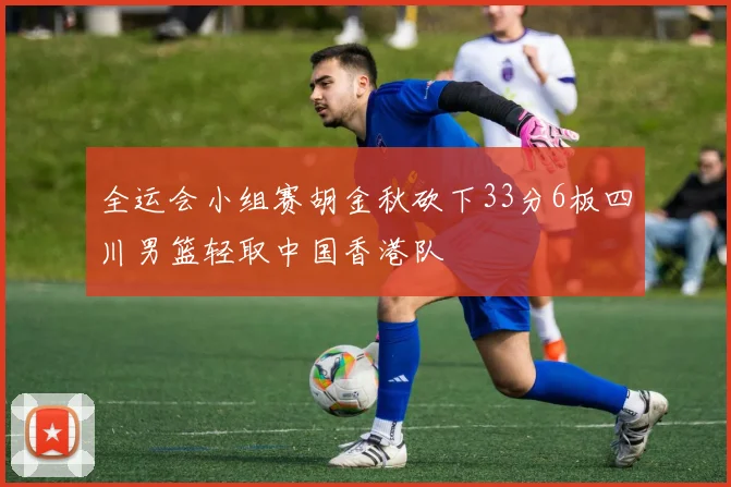 全运会小组赛胡金秋砍下33分6板四川男篮轻取中国香港队