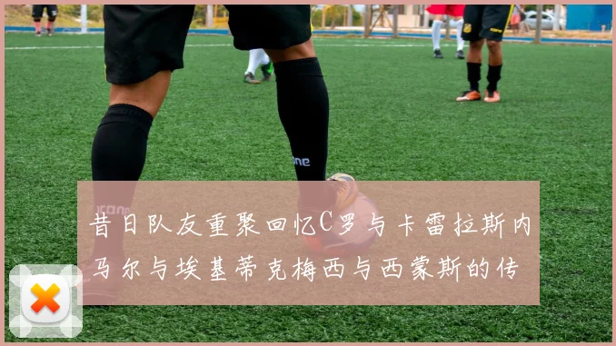 昔日队友重聚回忆C罗与卡雷拉斯内马尔与埃基蒂克梅西与西蒙斯的传奇故事