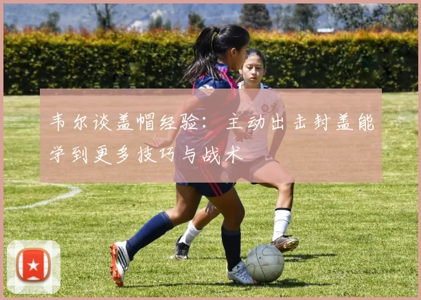 韦尔谈盖帽经验：主动出击封盖能学到更多技巧与战术