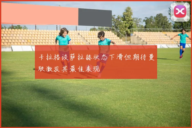 卡拉格谈萨拉赫状态下滑但期待曼联激发其最佳表现