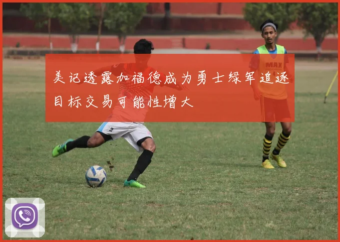 美记透露加福德成为勇士绿军追逐目标交易可能性增大