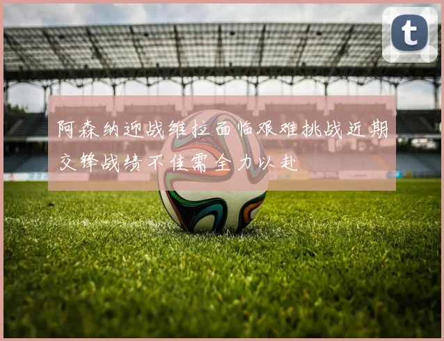 阿森纳迎战维拉面临艰难挑战近期交锋战绩不佳需全力以赴