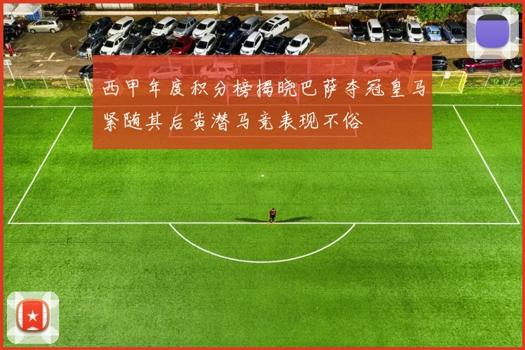 西甲年度积分榜揭晓巴萨夺冠皇马紧随其后黄潜马竞表现不俗