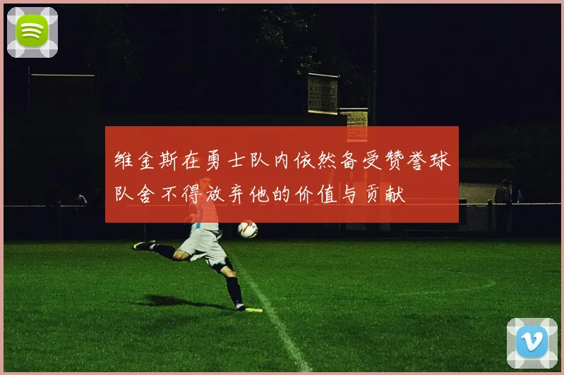 维金斯在勇士队内依然备受赞誉球队舍不得放弃他的价值与贡献