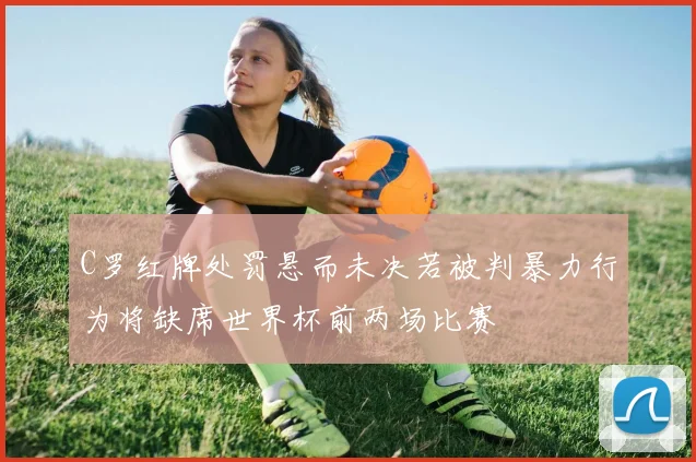 C罗红牌处罚悬而未决若被判暴力行为将缺席世界杯前两场比赛