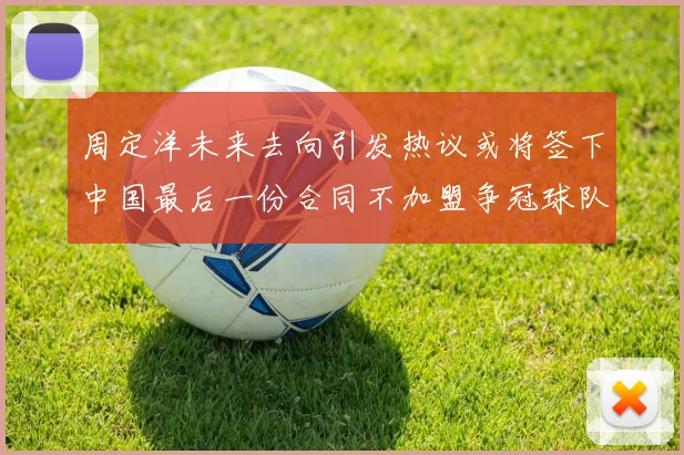 周定洋未来去向引发热议或将签下中国最后一份合同不加盟争冠球队