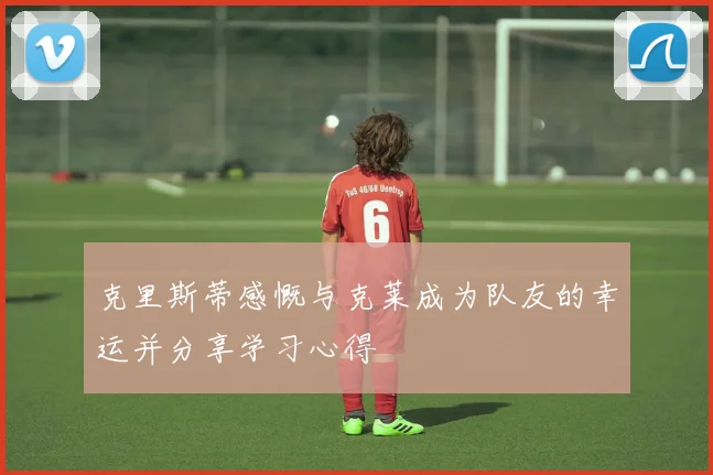 克里斯蒂感慨与克莱成为队友的幸运并分享学习心得