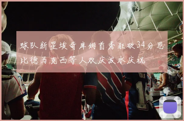 球队新星埃奇库姆首秀狂砍34分恩比德马克西等人欢庆泼水庆祝