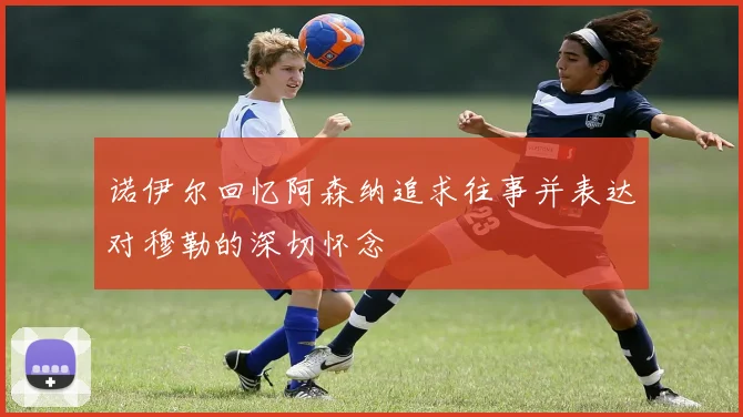 诺伊尔回忆阿森纳追求往事并表达对穆勒的深切怀念