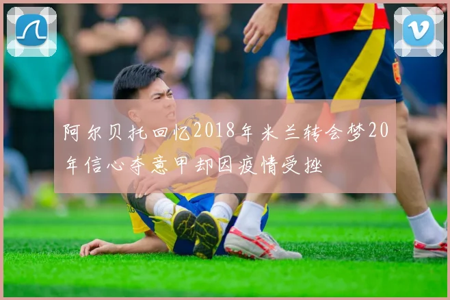阿尔贝托回忆2018年米兰转会梦20年信心夺意甲却因疫情受挫