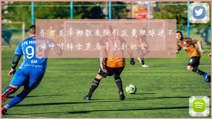 齐尔克泽懒散表现引发曼联球迷不满呼吁转会罗马寻求新机会