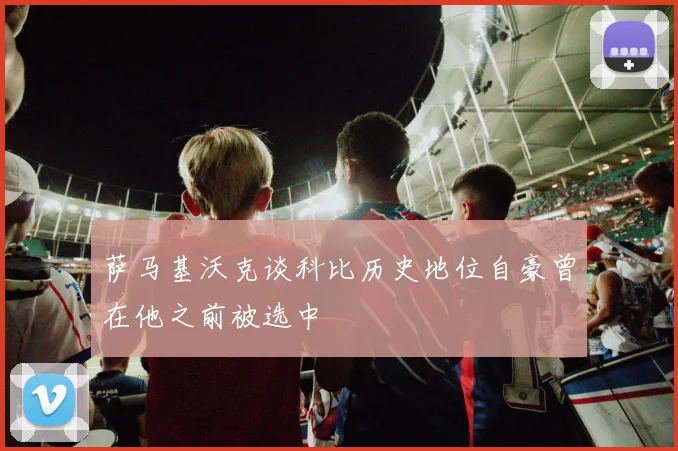萨马基沃克谈科比历史地位自豪曾在他之前被选中