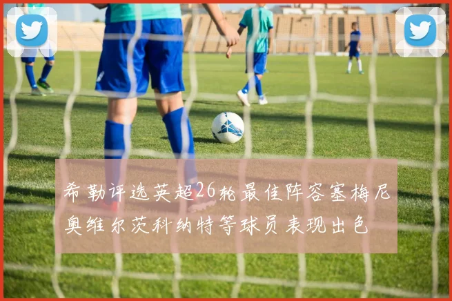 希勒评选英超26轮最佳阵容塞梅尼奥维尔茨科纳特等球员表现出色