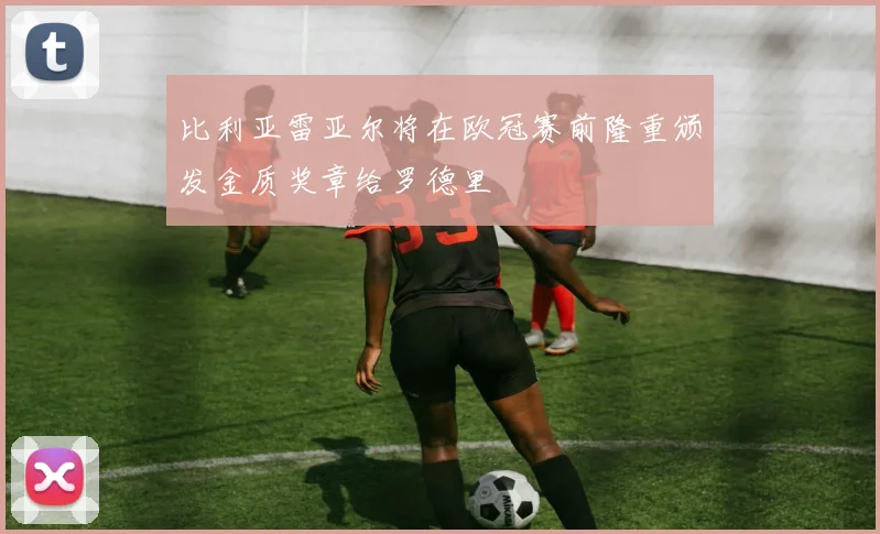 比利亚雷亚尔将在欧冠赛前隆重颁发金质奖章给罗德里