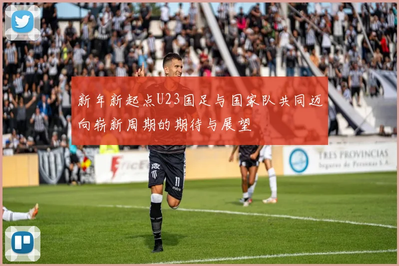 新年新起点U23国足与国家队共同迈向崭新周期的期待与展望