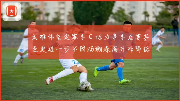刘维伟坚定赛季目标力争季后赛甚至更进一步不因杨瀚森离开而降低标准