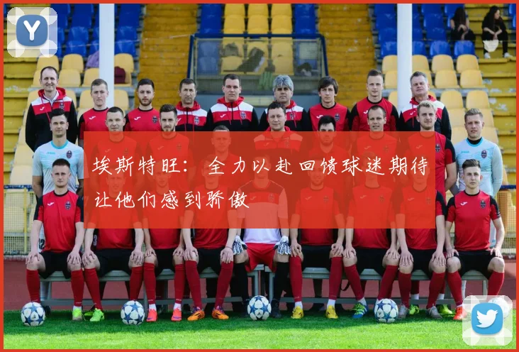 埃斯特旺：全力以赴回馈球迷期待让他们感到骄傲