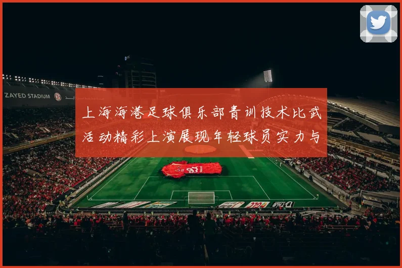 上海海港足球俱乐部青训技术比武活动精彩上演展现年轻球员实力与潜力