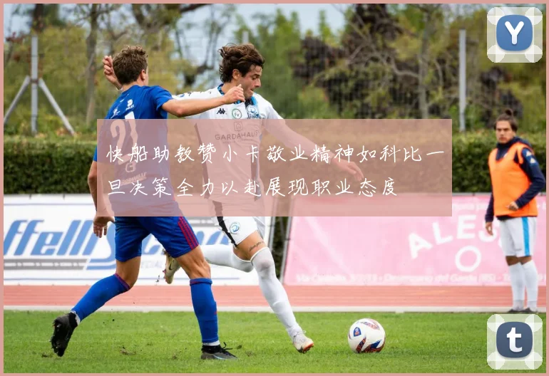 快船助教赞小卡敬业精神如科比一旦决策全力以赴展现职业态度
